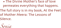 


 The Divine Mother’s face of love permeates everything that happens. 
The full story is in my book, At the Feet of Mother Meera: The Lessons of Silence. 
Sonia